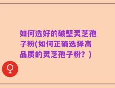 如何选好的破壁灵芝孢子粉(如何正确选择高品质的灵芝孢子粉？)
