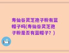 寿仙谷灵芝孢子粉有蓝帽子吗(寿仙谷灵芝孢子粉是否有蓝帽子？)