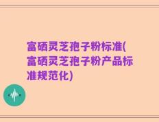 富硒灵芝孢子粉标准(富硒灵芝孢子粉产品标准规范化)