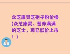 众芝康灵芝孢子粉价格(众芝康灵，营养满满的芝士，现已低价上市！)
