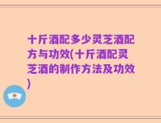 十斤酒配多少灵芝酒配方与功效(十斤酒配灵芝酒的制作方法及功效)