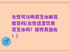 女性可以喝灵芝水嘛百度百科(女性适宜饮用灵芝水吗？探究其益处！)