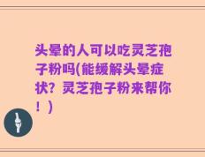 头晕的人可以吃灵芝孢子粉吗(能缓解头晕症状？灵芝孢子粉来帮你！)