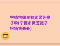 宁德市哪里有卖灵芝孢子粉(宁德市灵芝孢子粉销售去处)