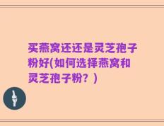 买燕窝还还是灵芝孢子粉好(如何选择燕窝和灵芝孢子粉？)