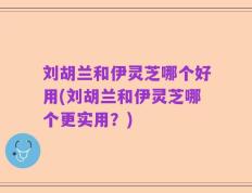 刘胡兰和伊灵芝哪个好用(刘胡兰和伊灵芝哪个更实用？)