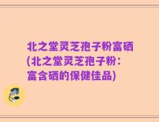 北之堂灵芝孢子粉富硒(北之堂灵芝孢子粉：富含硒的保健佳品)
