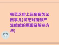 喝灵芝脸上起痘痘怎么回事儿(灵芝对面部产生痘痘的原因及解决方法)