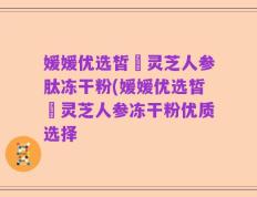 媛媛优选皙玥灵芝人参肽冻干粉(媛媛优选皙玥灵芝人参冻干粉优质选择