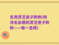 无壳灵芝孢子粉粉(纯净无杂质的灵芝孢子粉粉——唯一选择)