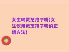 女生喝灵芝孢子粉(女生饮用灵芝孢子粉的正确方法)