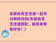 天麻和灵芝泡酒一起可以喝吗功效(天麻和灵芝泡酒搭配，能带来哪些好处？)