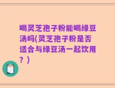 喝灵芝孢子粉能喝绿豆汤吗(灵芝孢子粉是否适合与绿豆汤一起饮用？)