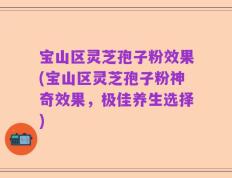 宝山区灵芝孢子粉效果(宝山区灵芝孢子粉神奇效果，极佳养生选择)