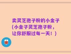 卖灵芝孢子粉的小金子(小金子灵芝孢子粉，让你舒服过每一天！)