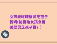 女孩能吃破壁灵芝孢子粉吗(能否给女孩食用破壁灵芝孢子粉？)