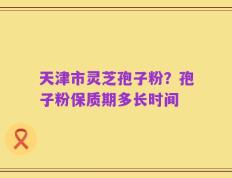 天津市灵芝孢子粉？孢子粉保质期多长时间