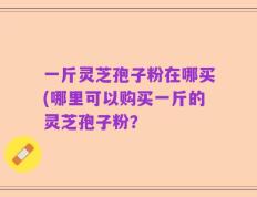 一斤灵芝孢子粉在哪买(哪里可以购买一斤的灵芝孢子粉？