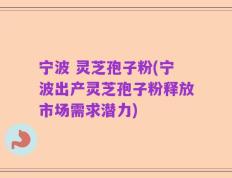 宁波 灵芝孢子粉(宁波出产灵芝孢子粉释放市场需求潜力)