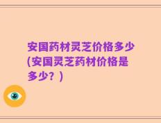 安国药材灵芝价格多少(安国灵芝药材价格是多少？)