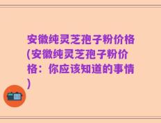 安徽纯灵芝孢子粉价格(安徽纯灵芝孢子粉价格：你应该知道的事情)