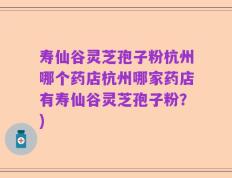 寿仙谷灵芝孢子粉杭州哪个药店杭州哪家药店有寿仙谷灵芝孢子粉？)