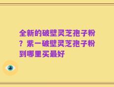 全新的破壁灵芝孢子粉？紫一破壁灵芝孢子粉到哪里买最好