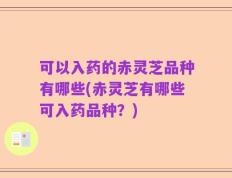 可以入药的赤灵芝品种有哪些(赤灵芝有哪些可入药品种？)