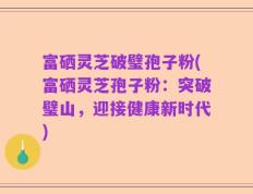 富硒灵芝破璧孢子粉(富硒灵芝孢子粉：突破璧山，迎接健康新时代)