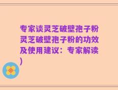 专家谈灵芝破壁孢子粉灵芝破壁孢子粉的功效及使用建议：专家解读)