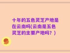 十年的五色灵芝产地是在云南吗(云南是五色灵芝的主要产地吗？)