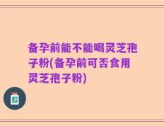 备孕前能不能喝灵芝孢子粉(备孕前可否食用灵芝孢子粉)