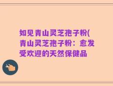 如见青山灵芝孢子粉(青山灵芝孢子粉：愈发受欢迎的天然保健品