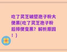 吃了灵芝破壁孢子粉大便黑(吃了灵芝孢子粉后排便变黑？解析原因！)