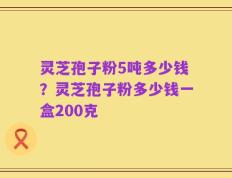 灵芝孢子粉5吨多少钱？灵芝孢子粉多少钱一盒200克