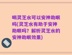 喝灵芝水可以安神助眠吗(灵芝水有助于安神助眠吗？解析灵芝水的安神助眠效果)