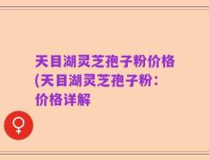 天目湖灵芝孢子粉价格(天目湖灵芝孢子粉：价格详解