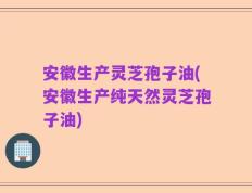 安徽生产灵芝孢子油(安徽生产纯天然灵芝孢子油)