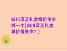 四川灵芝礼盒报价多少钱一个(四川灵芝礼盒单价是多少？)