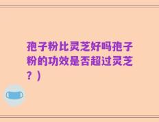 孢子粉比灵芝好吗孢子粉的功效是否超过灵芝？)