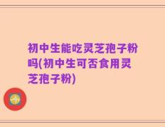 初中生能吃灵芝孢子粉吗(初中生可否食用灵芝孢子粉)