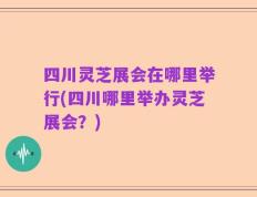 四川灵芝展会在哪里举行(四川哪里举办灵芝展会？)