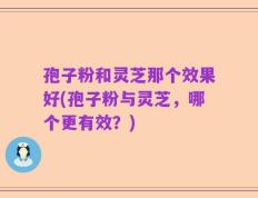 孢子粉和灵芝那个效果好(孢子粉与灵芝，哪个更有效？)