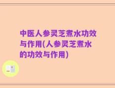 中医人参灵芝煮水功效与作用(人参灵芝煮水的功效与作用)