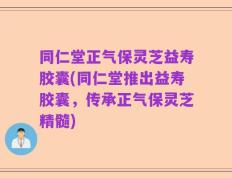 同仁堂正气保灵芝益寿胶囊(同仁堂推出益寿胶囊，传承正气保灵芝精髓)