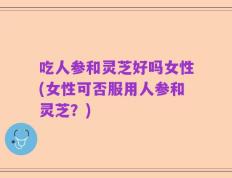 吃人参和灵芝好吗女性(女性可否服用人参和灵芝？)