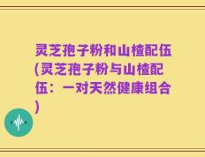 灵芝孢子粉和山楂配伍(灵芝孢子粉与山楂配伍：一对天然健康组合)