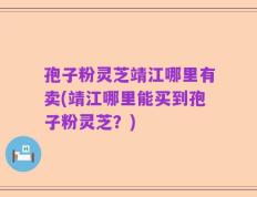 孢子粉灵芝靖江哪里有卖(靖江哪里能买到孢子粉灵芝？)