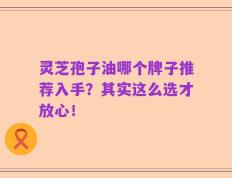 灵芝孢子油哪个牌子推荐入手？其实这么选才放心！
