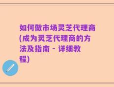 如何做市场灵芝代理商(成为灵芝代理商的方法及指南 - 详细教程)